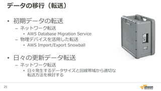 25
データの移行（転送）
• 初期データの転送
– ネットワーク転送
• AWS Database Migration Service
– 物理デバイスを活用した転送
• AWS Import/Export Snowball
• 日々の更新データ転送
– ネットワーク転送
• 日々発生するデータサイズと回線帯域から適切な
転送方法を検討する
 
