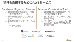 26
移行を支援するためのAWSサービス
Database Migration Service
– 異機種RDBMS間でデータ移
行を支援するサービス
– データを型変換しながらコ
ピー
– 低負荷の差分レプリケーショ
ン
– マルチAZ構成
Schema Conversion Tool
– 異機種RDBMS間のスキーマ
（DDL)変換を支援
– 表、ビュー、トリガー、プロ
シージャ等
– ソースコード（Java, C#, 埋
め込みC）の中にあるDDLの
変換も支援
 