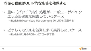 41
③ある程度はOLTP的な応答を確保する
• 重い（バッチ的な）処理が、一般ユーザへのク
エリ応答速度を阻害しているケース
⇒RedshiftのWorkload Management (WLM)を活用する
• どうしてもSQLを並列に多く実行したいケース
⇒Redshift以外のRDBへオフロードする
 