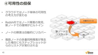 45
④可用性の担保
• クラウドではノード単体の可用性
の考え方が変わる
• Redshiftではノード障害の発見、
新ノードでの復帰がビルトイン
• ノードの障害は自動的にリカバー
• 複数ノードの多重同時障害が発生
した場合にもスナップショットか
らのリストアが実行される
新ノードで
リスタート
大量のリソース
 