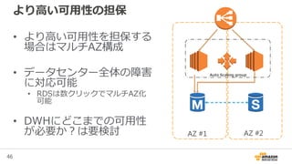 46
AZ #2
より高い可用性の担保
• より高い可用性を担保する
場合はマルチAZ構成
• データセンター全体の障害
に対応可能
• RDSは数クリックでマルチAZ化
可能
• DWHにどこまでの可用性
が必要か？は要検討 AZ #1
Auto Scaling group
 