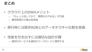 49
まとめ
• クラウド上のDWHメリット
– 「ちょっと試してみて、無理ならやめる」が可能
– 運用管理の大幅な負荷減
• 移行時には既存RDBとのアーキテクチャ比較を実施
• 性能を引き出すには適切な設計が鍵
– 適切なサービスを適切なワークロードに適用する
 
