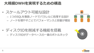 9
大規模DWHを実現するための構造
• スケールアウト可能な設計
– 1つのSQLを複数ノードでパラレルに処理する設計
– ノードを増やすことでパフォーマンスと容量が増加
• ディスクIOを削減する機能を搭載
– ディスクIOがデータベースの一番のボトルネック
 