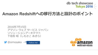 1
Amazon Redshiftへの移行方法と設計のポイント
2016年7月15日
アマゾン ウェブ サービス ジャパン
ソリューションアーキテクト
下佐粉 昭（しもさこ あきら）
@simosako Follow me!
 