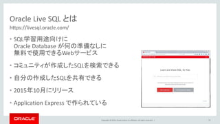 Copyright © 2016, Oracle and/or its affiliates. All rights reserved. |
Oracle Live SQL とは
• SQL学習用途向けに
Oracle Database が何の準備なしに
無料で使用できるWebサービス
• コミュニティが作成したSQLを検索できる
• 自分の作成したSQLを共有できる
• 2015年10月にリリース
• Application Express で作られている
75
https://livesql.oracle.com/
 