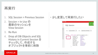 Copyright © 2016, Oracle and/or its affiliates. All rights reserved. |
1. SQL Session > Previous Session
2. Session = In Use の
最新のセッションを
View Session
3. Re-Run
4. Drop all DB Objects and SQL
History in Current Session を
チェックして、作成する
オブジェクトを事前に削除
• 少し変更して再実行したい
80
再実行
 