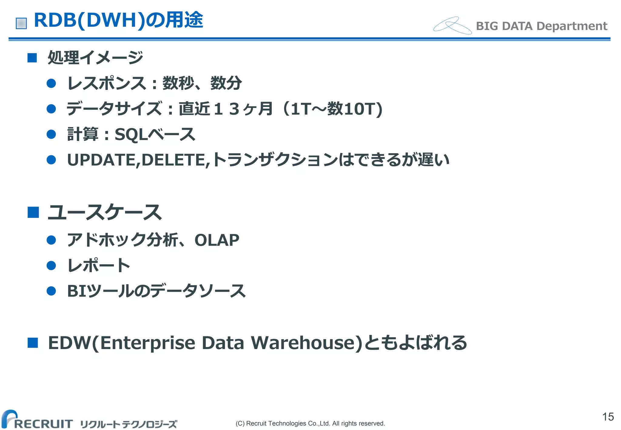 (C) Recruit Technologies Co.,Ltd. All rights reserved.
BIG DATA DepartmentRDB(DWH)の用途
 処理イメージ
 レスポンス：数秒、数分
 データサイズ：直近１３ヶ月（1T〜数10T)
 計算：SQLベース
 UPDATE,DELETE,トランザクションはできるが遅い
 ユースケース
 アドホック分析、OLAP
 レポート
 BIツールのデータソース
 EDW(Enterprise Data Warehouse)ともよばれる
15
 