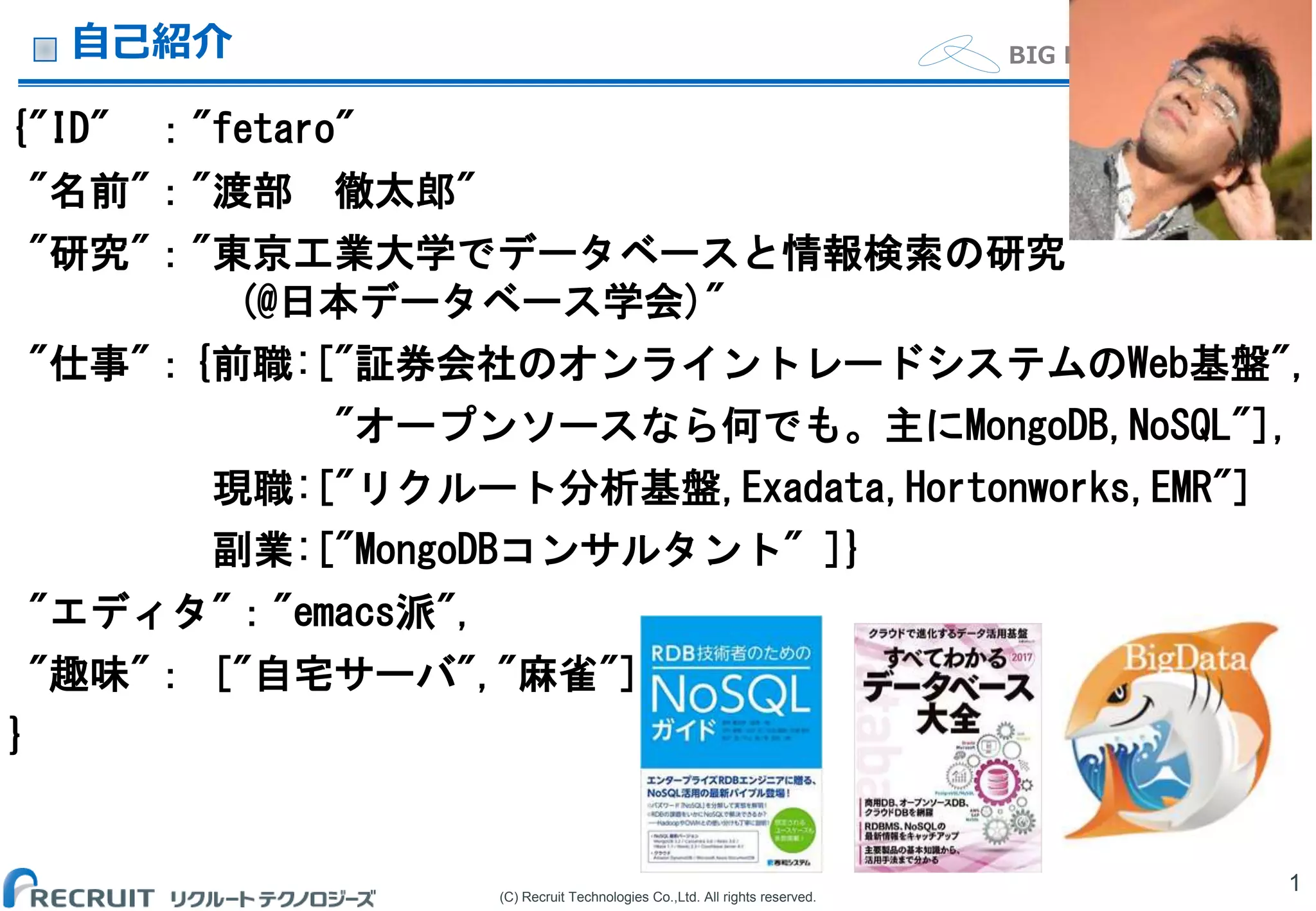 (C) Recruit Technologies Co.,Ltd. All rights reserved.
BIG DATA Department自己紹介
{"ID" ："fetaro"
"名前"："渡部 徹太郎"
"研究"："東京工業大学でデータベースと情報検索の研究
(@日本データベース学会)"
"仕事"：{前職:["証券会社のオンライントレードシステムのWeb基盤",
"オープンソースなら何でも。主にMongoDB,NoSQL"],
現職:["リクルート分析基盤,Exadata,Hortonworks,EMR"]
副業:["MongoDBコンサルタント" ]}
"エディタ"："emacs派",
"趣味"： ["自宅サーバ","麻雀"]
}
1
 