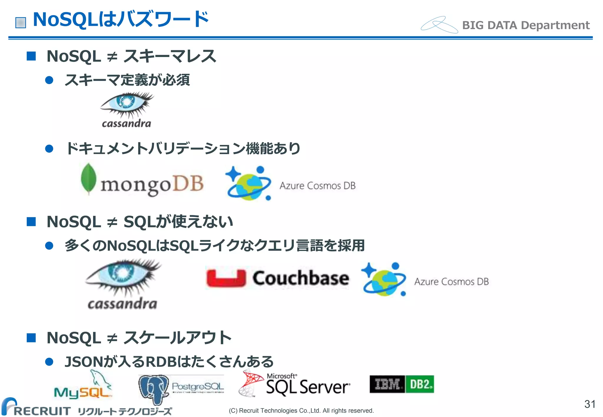 (C) Recruit Technologies Co.,Ltd. All rights reserved.
BIG DATA DepartmentNoSQLはバズワード
 NoSQL ≠ スキーマレス
 スキーマ定義が必須
 ドキュメントバリデーション機能あり
 NoSQL ≠ SQLが使えない
 多くのNoSQLはSQLライクなクエリ言語を採用
 NoSQL ≠ スケールアウト
 JSONが入るRDBはたくさんある
31
 