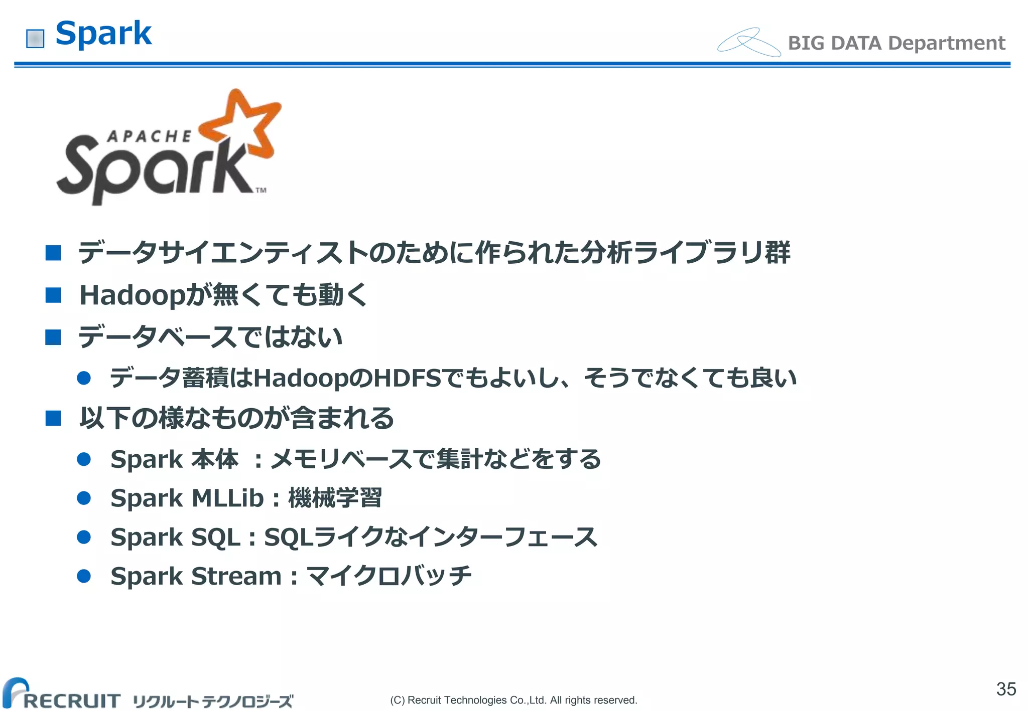 (C) Recruit Technologies Co.,Ltd. All rights reserved.
BIG DATA DepartmentSpark
 データサイエンティストのために作られた分析ライブラリ群
 Hadoopが無くても動く
 データベースではない
 データ蓄積はHadoopのHDFSでもよいし、そうでなくても良い
 以下の様なものが含まれる
 Spark 本体 ：メモリベースで集計などをする
 Spark MLLib：機械学習
 Spark SQL：SQLライクなインターフェース
 Spark Stream：マイクロバッチ
35
 
