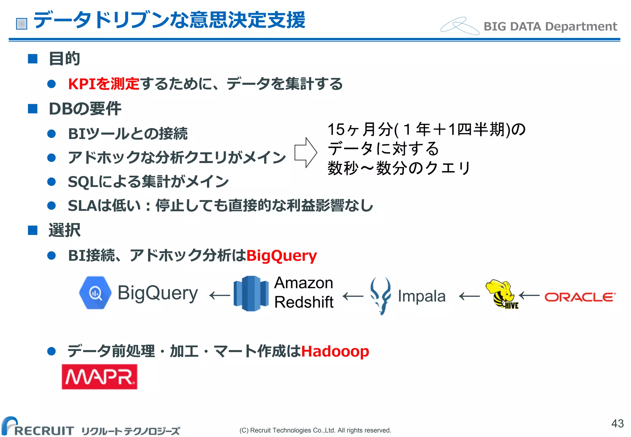 (C) Recruit Technologies Co.,Ltd. All rights reserved.
BIG DATA Departmentデータドリブンな意思決定支援
 目的
 KPIを測定するために、データを集計する
 DBの要件
 BIツールとの接続
 アドホックな分析クエリがメイン
 SQLによる集計がメイン
 SLAは低い：停止しても直接的な利益影響なし
 選択
 BI接続、アドホック分析はBigQuery
 データ前処理・加工・マート作成はHadooop
43
Amazon
Redshift Impala← ← ← ←BigQuery
15ヶ月分(１年＋1四半期)の
データに対する
数秒〜数分のクエリ
 