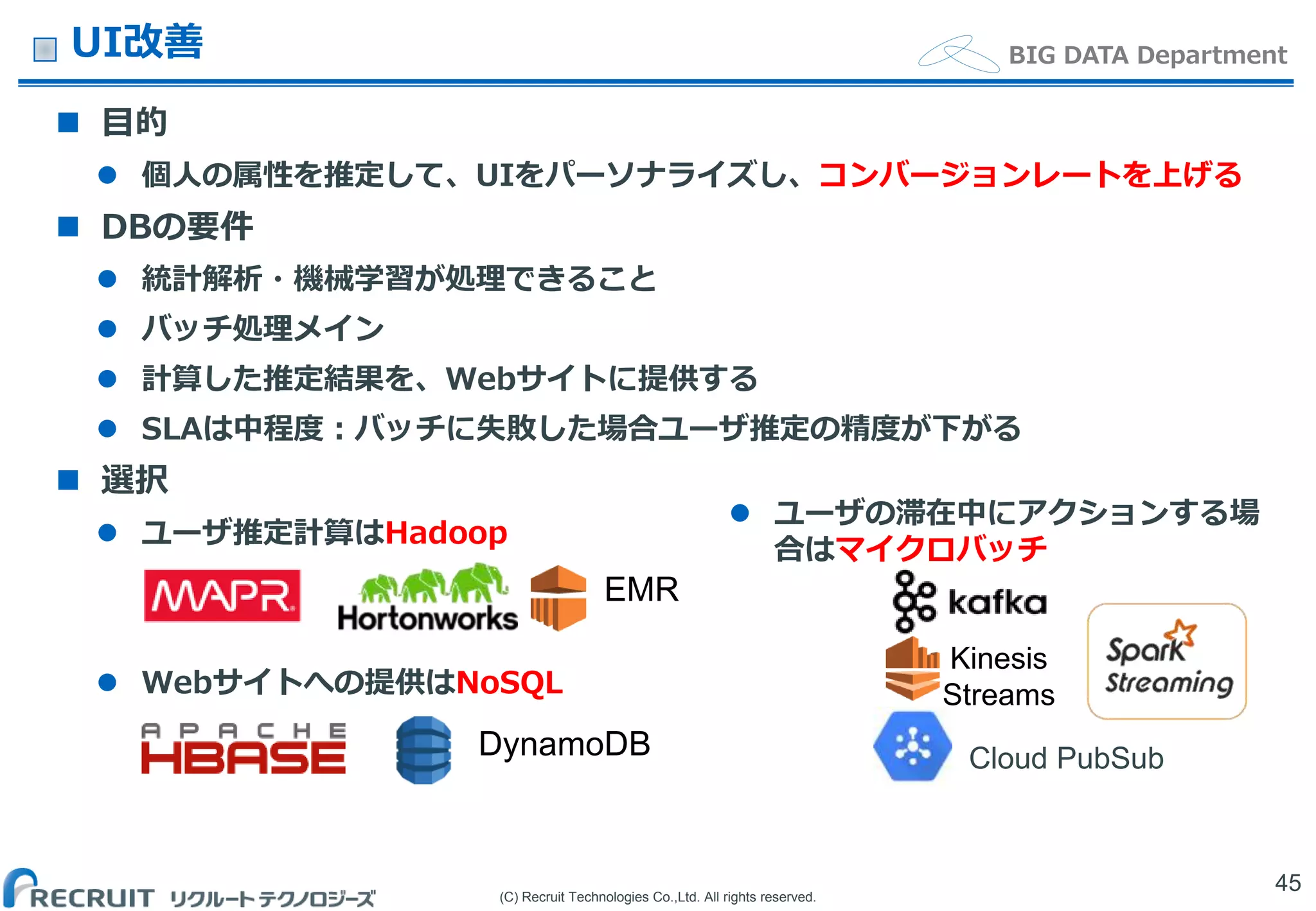 (C) Recruit Technologies Co.,Ltd. All rights reserved.
BIG DATA DepartmentUI改善
 目的
 個人の属性を推定して、UIをパーソナライズし、コンバージョンレートを上げる
 DBの要件
 統計解析・機械学習が処理できること
 バッチ処理メイン
 計算した推定結果を、Webサイトに提供する
 SLAは中程度：バッチに失敗した場合ユーザ推定の精度が下がる
 選択
 ユーザ推定計算はHadoop
 Webサイトへの提供はNoSQL
45
EMR
DynamoDB
Kinesis
Streams
Cloud PubSub
 ユーザの滞在中にアクションする場
合はマイクロバッチ
 