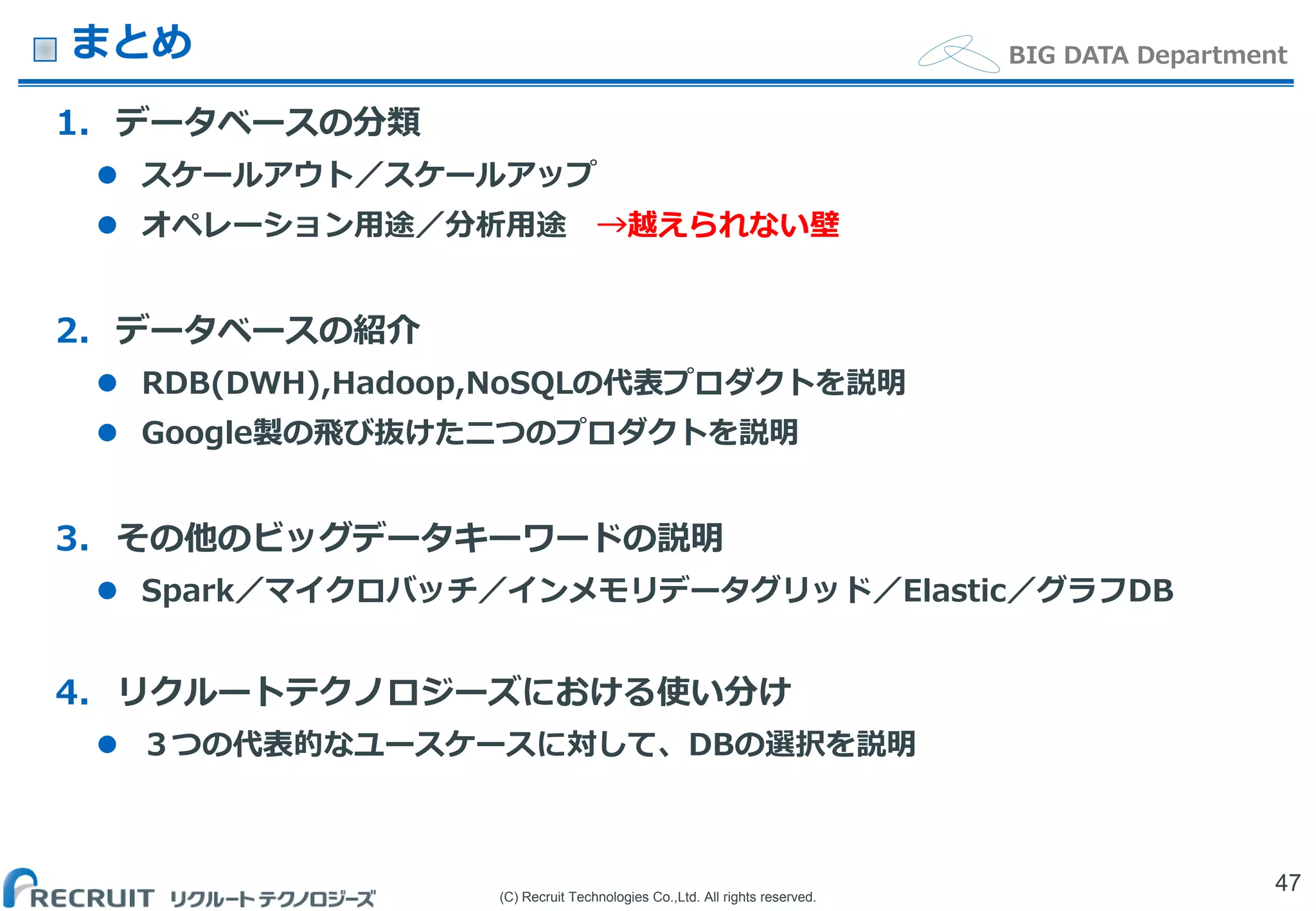 (C) Recruit Technologies Co.,Ltd. All rights reserved.
BIG DATA Departmentまとめ
1. データベースの分類
 スケールアウト／スケールアップ
 オペレーション用途／分析用途 →越えられない壁
2. データベースの紹介
 RDB(DWH),Hadoop,NoSQLの代表プロダクトを説明
 Google製の飛び抜けた二つのプロダクトを説明
3. その他のビッグデータキーワードの説明
 Spark／マイクロバッチ／インメモリデータグリッド／Elastic／グラフDB
4. リクルートテクノロジーズにおける使い分け
 ３つの代表的なユースケースに対して、DBの選択を説明
47
 
