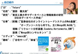 (C) Recruit Technologies Co.,Ltd. All rights reserved.
BIG DATA Department自己紹介
{"ID" ："fetaro"
"名前"："渡部 徹太郎"
"研究"："東京工業大学でデータベースと情報検索の研究
(@日本データベース学会)"
"仕事"：{前職:["証券会社のオンライントレードシステムのWeb基盤",
"オープンソースなら何でも。主にMongoDB,NoSQL"],
現職:["リクルート分析基盤,Exadata,Hortonworks,EMR"]
副業:["MongoDBコンサルタント" ]}
"エディタ"："emacs派",
"趣味"： ["自宅サーバ","麻雀"]
}
1
 