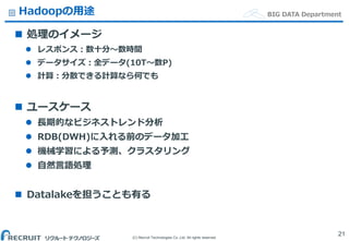(C) Recruit Technologies Co.,Ltd. All rights reserved.
BIG DATA DepartmentHadoopの用途
 処理のイメージ
 レスポンス：数十分〜数時間
 データサイズ：全データ(10T〜数P)
 計算：分散できる計算なら何でも
 ユースケース
 長期的なビジネストレンド分析
 RDB(DWH)に入れる前のデータ加工
 機械学習による予測、クラスタリング
 自然言語処理
 Datalakeを担うことも有る
21
 