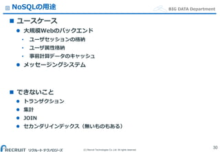 (C) Recruit Technologies Co.,Ltd. All rights reserved.
BIG DATA DepartmentNoSQLの用途
 ユースケース
 大規模Webのバックエンド
• ユーザセッションの格納
• ユーザ属性格納
• 事前計算データのキャッシュ
 メッセージングシステム
 できないこと
 トランザクション
 集計
 JOIN
 セカンダリインデックス（無いものもある）
30
 