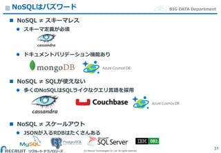 (C) Recruit Technologies Co.,Ltd. All rights reserved.
BIG DATA DepartmentNoSQLはバズワード
 NoSQL ≠ スキーマレス
 スキーマ定義が必須
 ドキュメントバリデーション機能あり
 NoSQL ≠ SQLが使えない
 多くのNoSQLはSQLライクなクエリ言語を採用
 NoSQL ≠ スケールアウト
 JSONが入るRDBはたくさんある
31
 