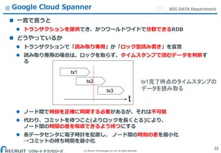 (C) Recruit Technologies Co.,Ltd. All rights reserved.
BIG DATA DepartmentGoogle Cloud Spanner
 一言で言うと
 トランザクションを提供でき、かつワールドワイドで分散できるRDB
 どうやっているか
 トランザクションで「読み取り専用」か「ロック型読み書き」を宣言
 読み取り専用の場合は、ロックを取らず、タイムスタンプで読むデータを判断す
る
 ノード間で時刻を正確に同期する必要があるが、それは不可能
 代わり、コミットを待つこと(よりロックを長くとる)により、
ノード間の時間の差を吸収できるよう待つにする
 各データセンタに電子時計を配置し、 ノード間の時刻の差を最小化
→コミットの待ち時間を最小化
33
tx2
tx1
tx3
t
tx1完了時点のタイムスタンプの
データを読み取る
 