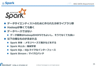 (C) Recruit Technologies Co.,Ltd. All rights reserved.
BIG DATA DepartmentSpark
 データサイエンティストのために作られた分析ライブラリ群
 Hadoopが無くても動く
 データベースではない
 データ蓄積はHadoopのHDFSでもよいし、そうでなくても良い
 以下の様なものが含まれる
 Spark 本体 ：メモリベースで集計などをする
 Spark MLLib：機械学習
 Spark SQL：SQLライクなインターフェース
 Spark Stream：マイクロバッチ
35
 
