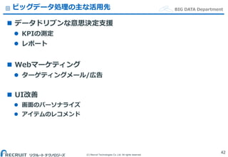 (C) Recruit Technologies Co.,Ltd. All rights reserved.
BIG DATA Departmentビッグデータ処理の主な活用先
 データドリブンな意思決定支援
 KPIの測定
 レポート
 Webマーケティング
 ターゲティングメール/広告
 UI改善
 画面のパーソナライズ
 アイテムのレコメンド
42
 
