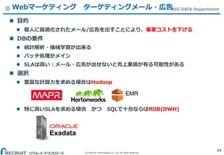 (C) Recruit Technologies Co.,Ltd. All rights reserved.
BIG DATA Department
 目的
 個人に最適化されたメール/広告を出すことにより、集客コストを下げる
 DBの要件
 統計解析・機械学習が出来る
 バッチ処理がメイン
 SLAは高い：メール・広告が出せないと売上棄損が有る可能性がある
 選択
 豊富な計算力を求める場合はHadoop
 特に高いSLAを求める場合 かつ SQLで十分ならばRDB(DWH)
Webマーケティング ターゲティングメール・広告
44
EMR
Exadata
 