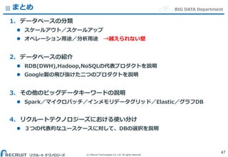 (C) Recruit Technologies Co.,Ltd. All rights reserved.
BIG DATA Departmentまとめ
1. データベースの分類
 スケールアウト／スケールアップ
 オペレーション用途／分析用途 →越えられない壁
2. データベースの紹介
 RDB(DWH),Hadoop,NoSQLの代表プロダクトを説明
 Google製の飛び抜けた二つのプロダクトを説明
3. その他のビッグデータキーワードの説明
 Spark／マイクロバッチ／インメモリデータグリッド／Elastic／グラフDB
4. リクルートテクノロジーズにおける使い分け
 ３つの代表的なユースケースに対して、DBの選択を説明
47
 