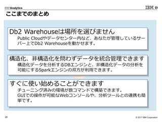 © 2017 IBM Corporation28
ここまでのまとめ
Db2 Warehouseは場所を選びません
Public Cloudやデータセンター内など、あなたが管理しているサー
バー上でDb2 Warehouseを動かせます。
すぐに使い始めることができます
チューニング済みの環境が数コマンドで構築できます。
GUIでの操作が可能なWebコンソールや、分析ツールとの連携も簡
単です。
構造化、非構造化を問わずデータを統合管理できます
構造化データを分析するDBエンジンと、非構造化データの分析を
可能にするSparkエンジンの双方が利用できます。
 