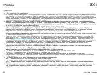 © 2017 IBM Corporation35
Legal Disclaimer
• © IBM Corporation 2016. All Rights Reserved.
• The information contained in this publication is provided for informational purposes only. While efforts were made to verify the completeness and accuracy of the information contained
in this publication, it is provided AS IS without warranty of any kind, express or implied. In addition, this information is based on IBM’s current product plans and strategy, which are
subject to change by IBM without notice. IBM shall not be responsible for any damages arising out of the use of, or otherwise related to, this publication or any other materials. Nothing
contained in this publication is intended to, nor shall have the effect of, creating any warranties or representations from IBM or its suppliers or licensors, or altering the terms and
conditions of the applicable license agreement governing the use of IBM software.
• References in this presentation to IBM products, programs, or services do not imply that they will be available in all countries in which IBM operates. Product release dates and/or
capabilities referenced in this presentation may change at any time at IBM’s sole discretion based on market opportunities or other factors, and are not intended to be a commitment
to future product or feature availability in any way. Nothing contained in these materials is intended to, nor shall have the effect of, stating or implying that any activities undertaken by
you will result in any specific sales, revenue growth or other results.
• If the text contains performance statistics or references to benchmarks, insert the following language; otherwise delete:
Performance is based on measurements and projections using standard IBM benchmarks in a controlled environment. The actual throughput or performance that any user will
experience will vary depending upon many factors, including considerations such as the amount of multiprogramming in the user's job stream, the I/O configuration, the storage
configuration, and the workload processed. Therefore, no assurance can be given that an individual user will achieve results similar to those stated here.
• If the text includes any customer examples, please confirm we have prior written approval from such customer and insert the following language; otherwise delete:
All customer examples described are presented as illustrations of how those customers have used IBM products and the results they may have achieved. Actual environmental costs
and performance characteristics may vary by customer.
• Please review text for proper trademark attribution of IBM products. At first use, each product name must be the full name and include appropriate trademark symbols (e.g., IBM
Lotus® Sametime® Unyte™). Subsequent references can drop “IBM” but should include the proper branding (e.g., Lotus Sametime Gateway, or WebSphere Application Server).
Please refer to http://www.ibm.com/legal/copytrade.shtml for guidance on which trademarks require the ® or ™ symbol. Do not use abbreviations for IBM product names in your
presentation. All product names must be used as adjectives rather than nouns. Please list all of the trademarks that you use in your presentation as follows; delete any not included in
your presentation. IBM, the IBM logo, Lotus, Lotus Notes, Notes, Domino, Quickr, Sametime, WebSphere, UC2, PartnerWorld and Lotusphere are trademarks of International
Business Machines Corporation in the United States, other countries, or both. Unyte is a trademark of WebDialogs, Inc., in the United States, other countries, or both.
• If you reference Adobe® in the text, please mark the first use and include the following; otherwise delete:
Adobe, the Adobe logo, PostScript, and the PostScript logo are either registered trademarks or trademarks of Adobe Systems Incorporated in the United States, and/or other
countries.
• If you reference Java™ in the text, please mark the first use and include the following; otherwise delete:
Java and all Java-based trademarks and logos are trademarks or registered trademarks of Oracle and/or its affiliates.
• If you reference Microsoft® and/or Windows® in the text, please mark the first use and include the following, as applicable; otherwise delete:
Microsoft and Windows are trademarks of Microsoft Corporation in the United States, other countries, or both.
• If you reference Intel® and/or any of the following Intel products in the text, please mark the first use and include those that you use as follows; otherwise delete:
Intel, Intel Centrino, Celeron, Intel Xeon, Intel SpeedStep, Itanium, and Pentium are trademarks or registered trademarks of Intel Corporation or its subsidiaries in the United States
and other countries.
• If you reference UNIX® in the text, please mark the first use and include the following; otherwise delete:
UNIX is a registered trademark of The Open Group in the United States and other countries.
• If you reference Linux® in your presentation, please mark the first use and include the following; otherwise delete:
Linux is a registered trademark of Linus Torvalds in the United States, other countries, or both. Other company, product, or service names may be trademarks or service marks of
others.
• If the text/graphics include screenshots, no actual IBM employee names may be used (even your own), if your screenshots include fictitious company names (e.g., Renovations, Zeta
Bank, Acme) please update and insert the following; otherwise delete: All references to [insert fictitious company name] refer to a fictitious company and are used for illustration
purposes only.
 
