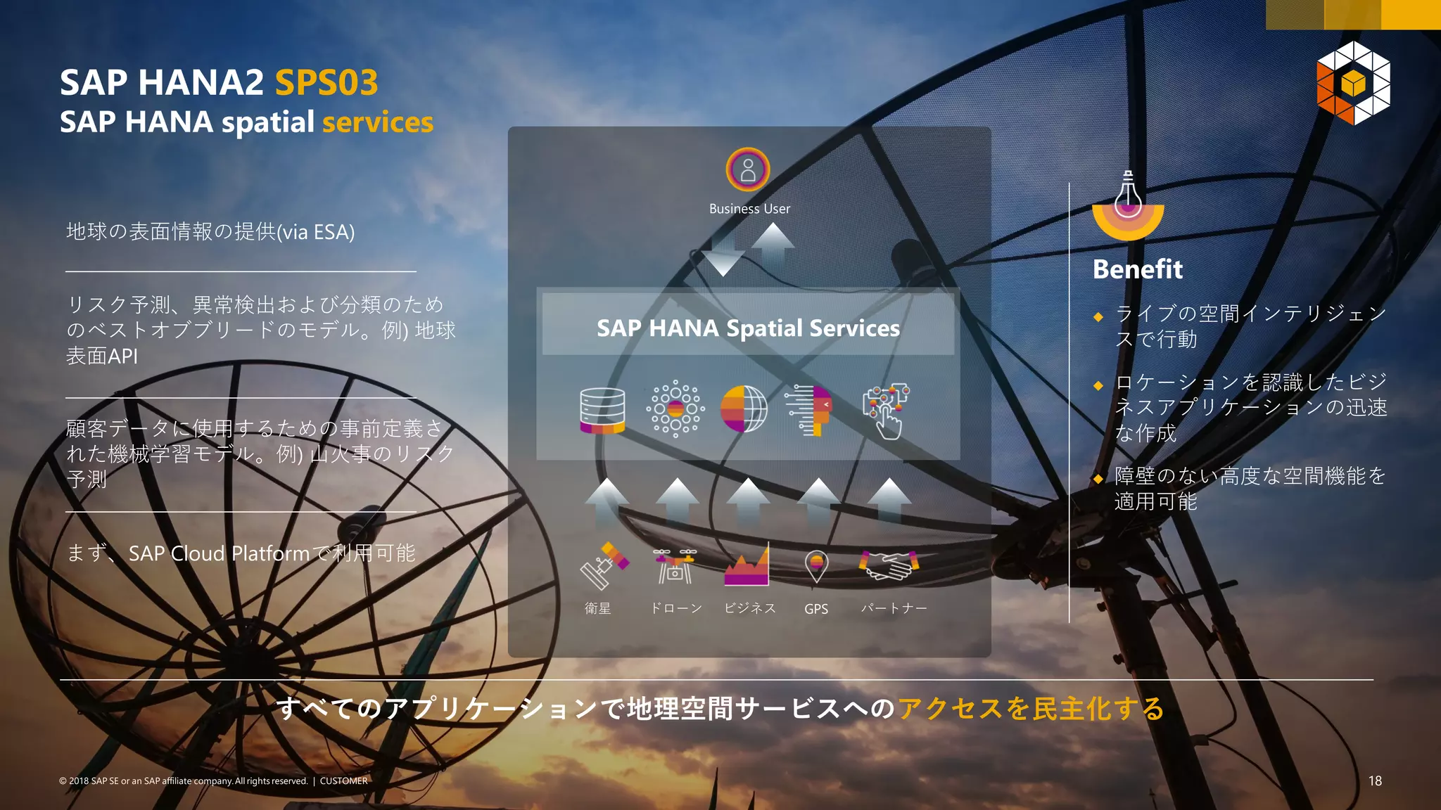 18PUBLIC© 2018 SAP SE or an SAP affiliate company. All rights reserved. ǀ© 2018 SAP SE or an SAP affiliate company.All rights reserved. ǀ CUSTOMER 18
SAP HANA2 SPS03
SAP HANA spatial services
SAP HANA Spatial Services
パートナーGPSドローン ビジネス衛星
Business User
Benefit
◆ ライブの空間インテリジェン
スで行動
◆ ロケーションを認識したビジ
ネスアプリケーションの迅速
な作成
◆ 障壁のない高度な空間機能を
適用可能
すべてのアプリケーションで地理空間サービスへのアクセスを民主化する
地球の表面情報の提供(via ESA)
リスク予測、異常検出および分類のため
のベストオブブリードのモデル。例) 地球
表面API
顧客データに使用するための事前定義さ
れた機械学習モデル。例) 山火事のリスク
予測
まず、SAP Cloud Platformで利用可能
 
