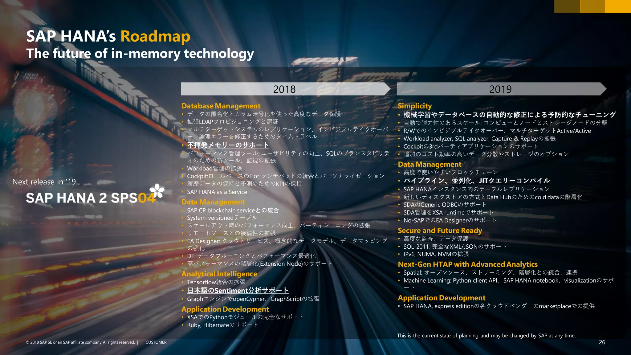 26PUBLIC© 2018 SAP SE or an SAP affiliate company. All rights reserved. ǀ CUSTOMER© 2018 SAP SE or an SAP affiliate company.All rights reserved. ǀ 26
SAP HANA’s Roadmap
The future of in-memory technology
Database Management
• データの匿名化とカラム暗号化を使った高度なデータ保護
• 拡張LDAPプロビジョニングと認証
• マルチターゲットシステムのレプリケーション、インビジブルテイクオーバ
ー、論理エラーを修正するためのタイムトラベル
• 不揮発メモリーのサポート
• パフォーマンス管理ツール: ユーザビリティの向上、SQLのプランスタビリテ
ィのための新ツール、監視の拡張
• Workload管理の拡張
• Cockpit:ロールベースのFioriランチパッドの統合とパーソナライゼーション
• 履歴データの保持と予測のためのKPIの保持
• SAP HANA as a Service
Data Management
• SAP CP blockchain serviceとの統合
• System-versionedテーブル
• スケールアウト時のパフォーマンス向上、パーティショニングの拡張
• リモートソースとの接続性の拡張
• EA Designer: クラウドサービス、概念的なデータモデル、データマッピング
の強化
• DT: データプルーニングとパフォーマンス最適化
• 高パフォーマンスの階層化(Extension Node)のサポート
Analytical Intelligence
• Tensorflow統合の拡張
• 日本語のSentiment分析サポート
• GraphエンジンでopenCypher、GraphScriptの拡張
Application Development
• XSAでのPythonモジュールの完全なサポート
• Ruby, Hibernateのサポート
Simplicity
• 機械学習やデータベースの自動的な修正による予防的なチューニング
• 自動で弾力性のあるスケール: コンピューとノードとストレージノードの分離
• R/Wでのインビジブルテイクオーバー、マルチターゲットActive/Active
• Workload analyzer, SQL analyzer, Capture & Replayの拡張
• Cockpitの3rdパーティアプリケーションのサポート
• 追加のコスト効率の高いデータ分散やストレージのオプション
Data Management
• 高度で使いやすいブロックチェーン
• パイプライン、並列化、JITクエリーコンパイル
• SAP HANAインスタンス内のテーブルレプリケーション
• 新しいディスクストアの方式とData Hubのためのcold dataの階層化
• SDAのGeneric ODBCのサポート
• SDA管理をXSA runtimeでサポート
• No-SAPでのEA Designerのサポート
Secure and Future Ready
• 高度な監査、データ保護
• SQL-2011, 完全なXML/JSONのサポート
• IPv6, NUMA, NVMの拡張
Next-Gen HTAP with Advanced Analytics
• Spatial: オープンソース、ストリーミング、階層化との統合、連携
• Machine Learning: Python client API、SAP HANA notebook、visualizationのサポ
ート
Application Development
• SAP HANA, express editionの各クラウドベンダーのmarketplaceでの提供
2018 2019
This is the current state of planning and may be changed by SAP at any time.
Next release in ‘19
 