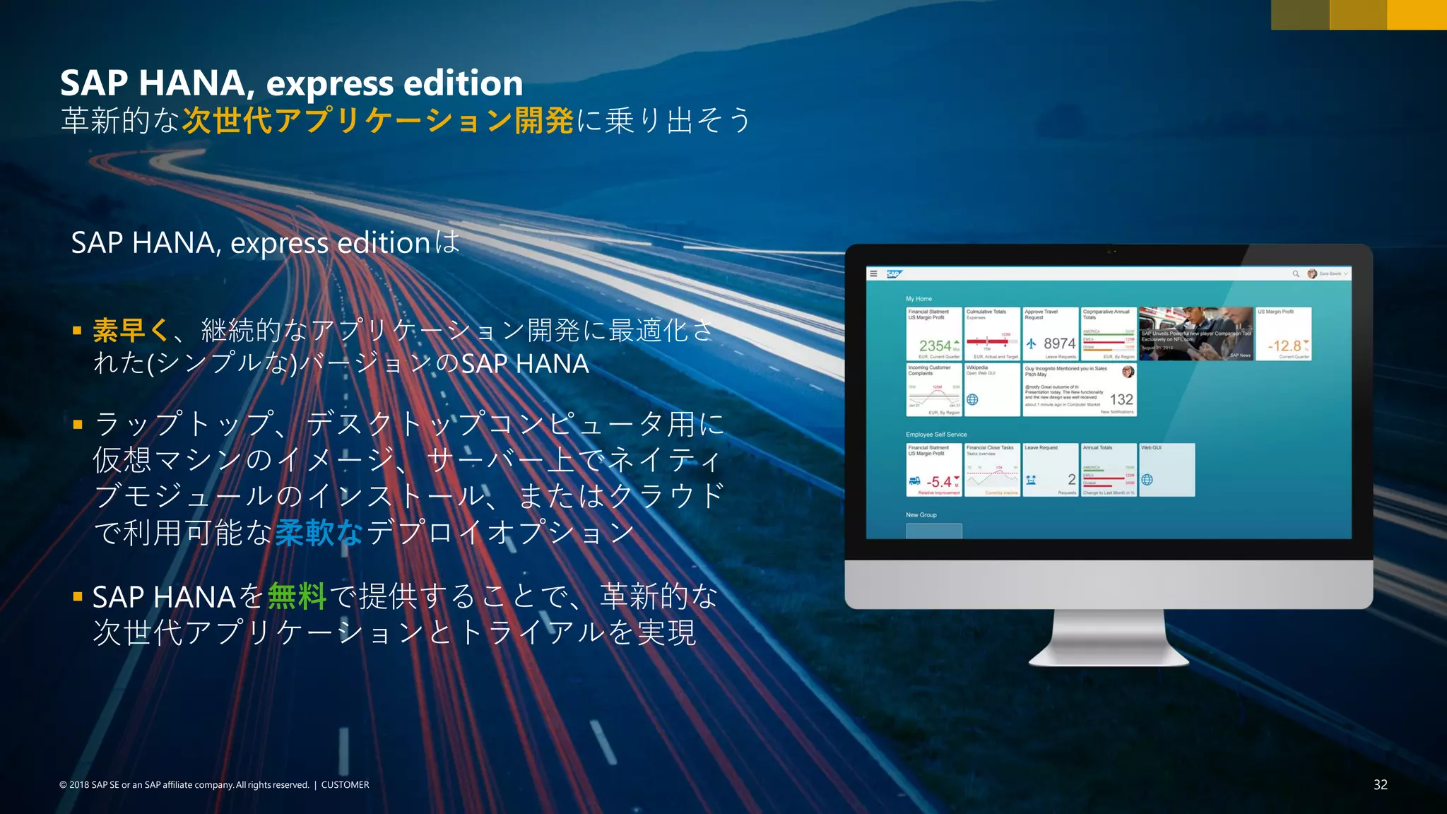 32PUBLIC© 2018 SAP SE or an SAP affiliate company. All rights reserved. ǀ© 2018 SAP SE or an SAP affiliate company.All rights reserved. ǀ CUSTOMER 32
SAP HANA, express editionは
▪ 素早く、継続的なアプリケーション開発に最適化さ
れた(シンプルな)バージョンのSAP HANA
▪ ラップトップ、デスクトップコンピュータ用に
仮想マシンのイメージ、サーバー上でネイティ
ブモジュールのインストール、またはクラウド
で利用可能な柔軟なデプロイオプション
▪ SAP HANAを無料で提供することで、革新的な
次世代アプリケーションとトライアルを実現
SAP HANA, express edition
革新的な次世代アプリケーション開発に乗り出そう
 