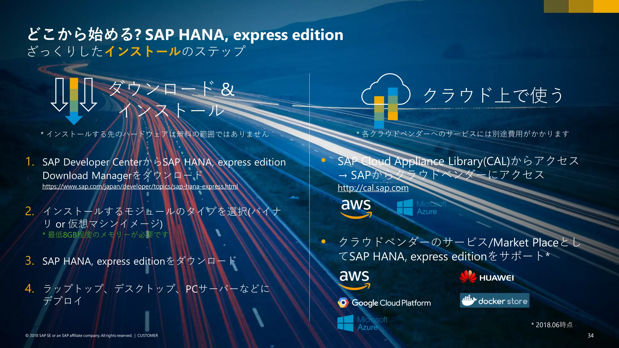 34PUBLIC© 2018 SAP SE or an SAP affiliate company. All rights reserved. ǀ© 2018 SAP SE or an SAP affiliate company.All rights reserved. ǀ CUSTOMER 34
どこから始める? SAP HANA, express edition
ざっくりしたインストールのステップ
1. SAP Developer CenterからSAP HANA, express edition
Download Managerをダウンロード
https://www.sap.com/japan/developer/topics/sap-hana-express.html
2. インストールするモジュールのタイプを選択(バイナ
リ or 仮想マシンイメージ)
* 最低8GB程度のメモリーが必要です
3. SAP HANA, express editionをダウンロード
4. ラップトップ、デスクトップ、PCサーバーなどに
デプロイ
ダウンロード &
インストール
クラウド上で使う
 SAP Cloud Appliance Library(CAL)からアクセス
→ SAPからクラウドベンダーにアクセス
http://cal.sap.com
* 各クラウドベンダーへのサービスには別途費用がかかります* インストールする先のハードウェアは無料の範囲ではありません
 クラウドベンダーのサービス/Market Placeとし
てSAP HANA, express editionをサポート*
* 2018.06時点
 