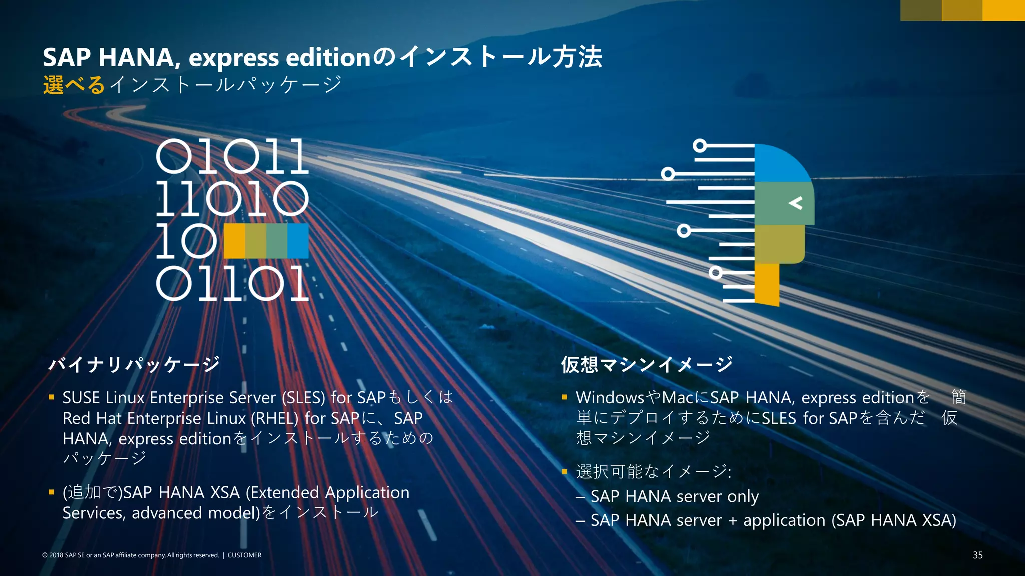 35PUBLIC© 2018 SAP SE or an SAP affiliate company. All rights reserved. ǀ© 2018 SAP SE or an SAP affiliate company.All rights reserved. ǀ CUSTOMER 35
SAP HANA, express editionのインストール方法
選べるインストールパッケージ
バイナリパッケージ
▪ SUSE Linux Enterprise Server (SLES) for SAPもしくは
Red Hat Enterprise Linux (RHEL) for SAPに、SAP
HANA, express editionをインストールするための
パッケージ
▪ (追加で)SAP HANA XSA (Extended Application
Services, advanced model)をインストール
仮想マシンイメージ
▪ WindowsやMacにSAP HANA, express editionを 簡
単にデプロイするためにSLES for SAPを含んだ 仮
想マシンイメージ
▪ 選択可能なイメージ:
– SAP HANA server only
– SAP HANA server + application (SAP HANA XSA)
 