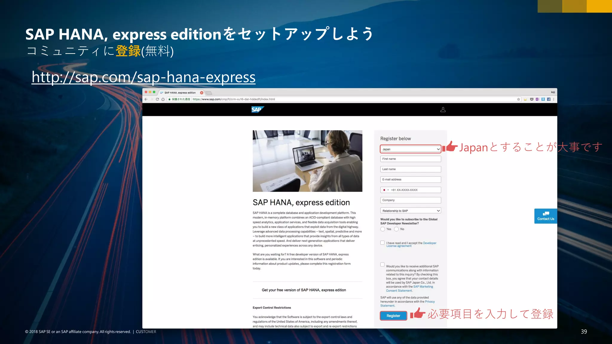 39PUBLIC© 2018 SAP SE or an SAP affiliate company. All rights reserved. ǀ© 2018 SAP SE or an SAP affiliate company.All rights reserved. ǀ CUSTOMER 39
SAP HANA, express editionをセットアップしよう
コミュニティに登録(無料)
http://sap.com/sap-hana-express
Japanとすることが大事です
必要項目を入力して登録
 