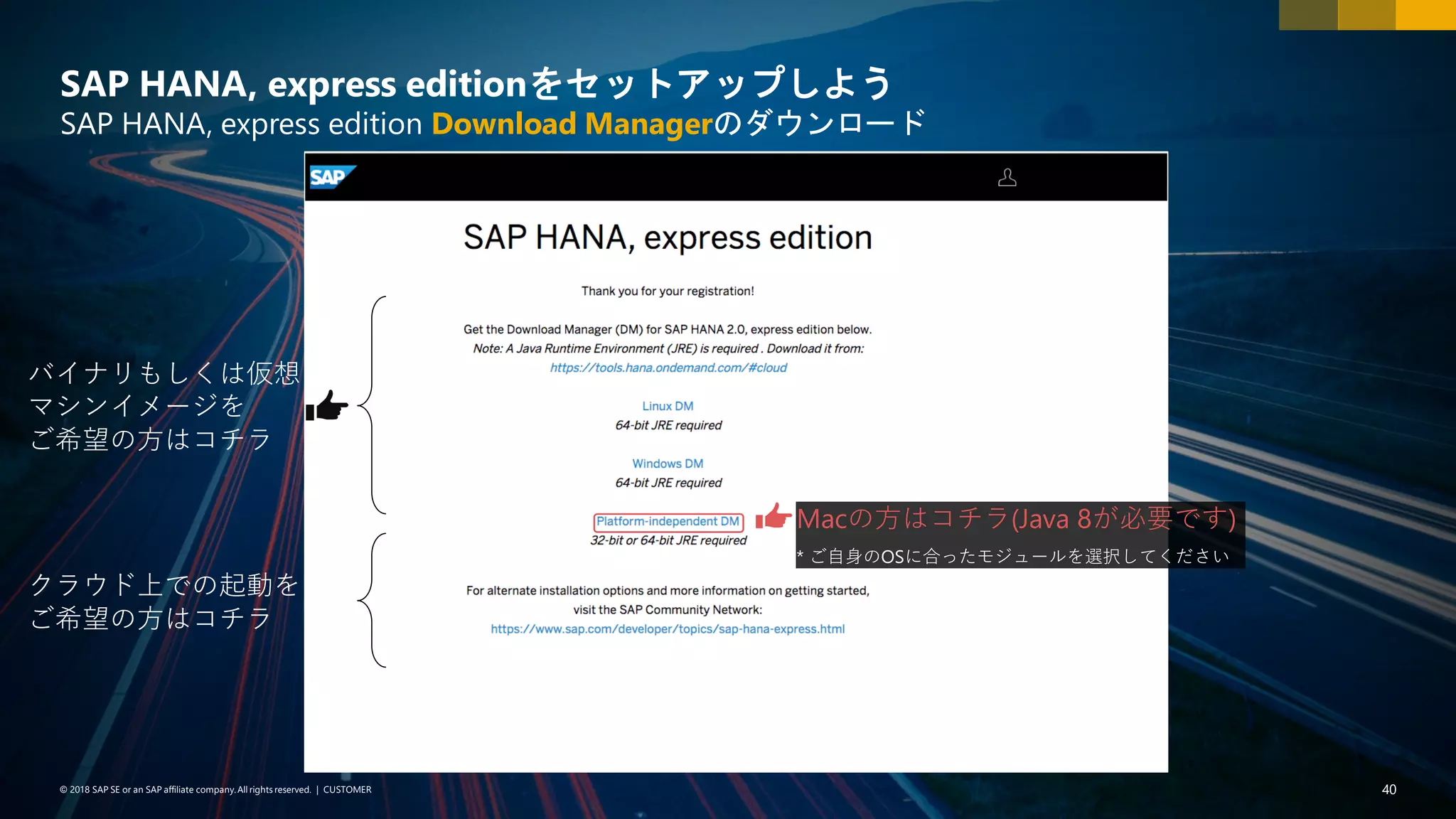 40PUBLIC© 2018 SAP SE or an SAP affiliate company. All rights reserved. ǀ© 2018 SAP SE or an SAP affiliate company.All rights reserved. ǀ CUSTOMER 40
SAP HANA, express editionをセットアップしよう
SAP HANA, express edition Download Managerのダウンロード
バイナリもしくは仮想
マシンイメージを
ご希望の方はコチラ
クラウド上での起動を
ご希望の方はコチラ
Macの方はコチラ(Java 8が必要です)
* ご自身のOSに合ったモジュールを選択してください
 