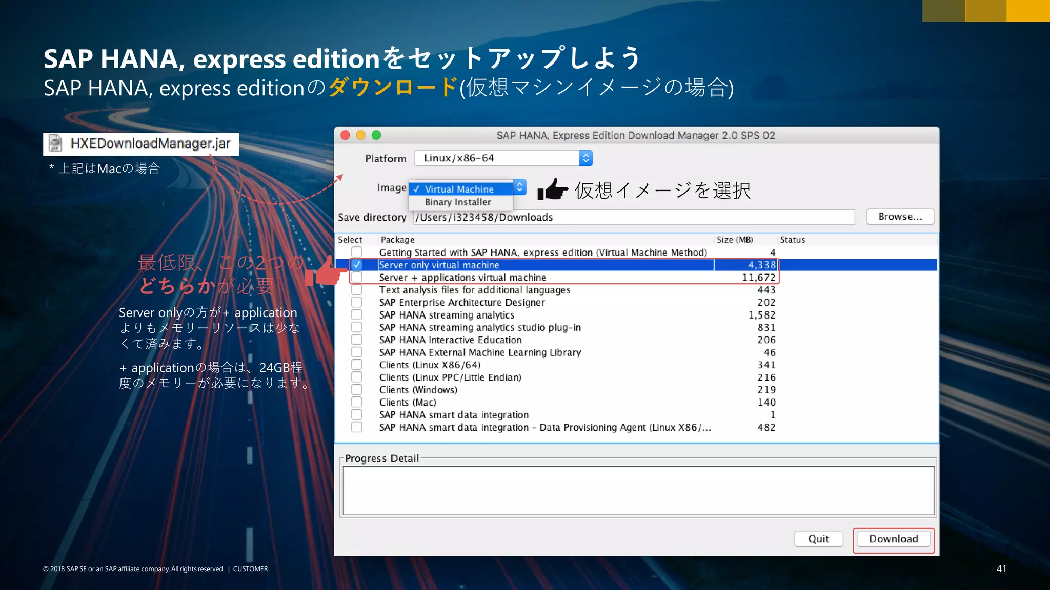 41PUBLIC© 2018 SAP SE or an SAP affiliate company. All rights reserved. ǀ© 2018 SAP SE or an SAP affiliate company.All rights reserved. ǀ CUSTOMER 41
SAP HANA, express editionをセットアップしよう
SAP HANA, express editionのダウンロード(仮想マシンイメージの場合)
* 上記はMacの場合
最低限、この2つの
どちらかが必要
Server onlyの方が+ application
よりもメモリーリソースは少な
くて済みます。
+ applicationの場合は、24GB程
度のメモリーが必要になります。
仮想イメージを選択
 
