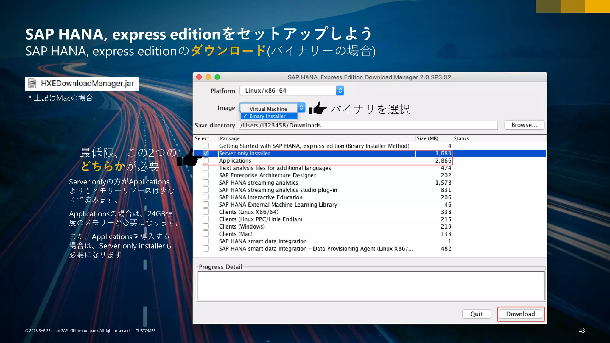 43PUBLIC© 2018 SAP SE or an SAP affiliate company. All rights reserved. ǀ© 2018 SAP SE or an SAP affiliate company.All rights reserved. ǀ CUSTOMER 43
SAP HANA, express editionをセットアップしよう
SAP HANA, express editionのダウンロード(バイナリーの場合)
* 上記はMacの場合
最低限、この2つの
どちらかが必要
Server onlyの方がApplications
よりもメモリーリソースは少な
くて済みます。
Applicationsの場合は、24GB程
度のメモリーが必要になります。
また、Applicationsを導入する
場合は、Server only installerも
必要になります
バイナリを選択
 