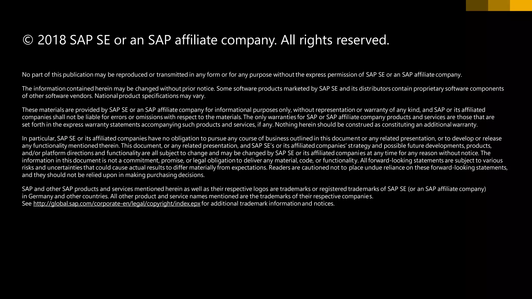 No part of this publication may be reproduced or transmitted in any form or for any purpose without the express permission of SAP SE or an SAP affiliate company.
The informationcontained herein may be changed without prior notice. Some software products marketed by SAP SE and its distributors contain proprietary software components
of other software vendors. Nationalproduct specifications may vary.
These materials are provided by SAP SE or an SAP affiliate company for informational purposes only, without representation or warranty of any kind, and SAP or its affiliated
companies shall not be liable for errors or omissions with respect to the materials. The only warranties for SAP or SAP affiliate company products and services are those that are
set forth in the express warranty statements accompanying such products and services, if any. Nothing herein should be construed as constituting an additionalwarranty.
In particular, SAP SE or its affiliated companies have no obligation to pursue any course of business outlined in this document or any related presentation, or to develop or release
any functionality mentioned therein. This document, or any related presentation, and SAP SE’s or its affiliated companies’ strategy and possible future developments,products,
and/or platform directions and functionality are all subject to change and may be changed by SAP SE or its affiliated companies at any time for any reason without notice. The
information in this document is not a commitment, promise, or legal obligationto deliver any material, code, or functionality. Allforward-looking statements are subject to various
risks and uncertainties that could cause actual results to differ materially from expectations. Readers are cautioned not to place undue reliance on these forward-looking statements,
and they should not be relied upon in making purchasing decisions.
SAP and other SAP products and services mentioned herein as well as their respective logos are trademarks or registered trademarks of SAP SE (or an SAP affiliate company)
in Germany and other countries. All other product and service names mentioned are the trademarks of their respective companies.
See http://global.sap.com/corporate-en/legal/copyright/index.epx for additional trademark informationand notices.
© 2018 SAP SE or an SAP affiliate company. All rights reserved.
 