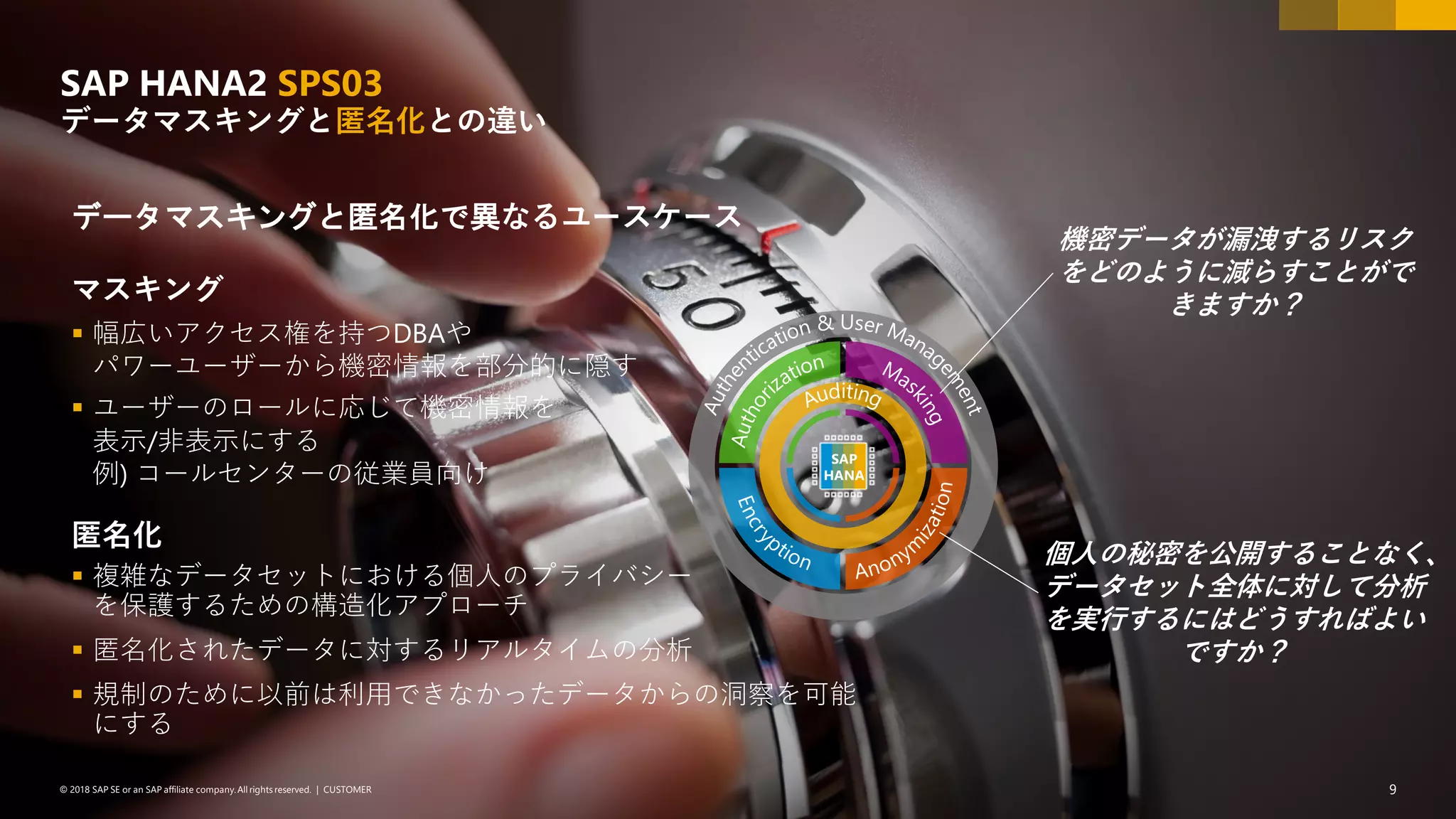 9PUBLIC© 2018 SAP SE or an SAP affiliate company. All rights reserved. ǀ© 2018 SAP SE or an SAP affiliate company.All rights reserved. ǀ CUSTOMER 9
データマスキングと匿名化で異なるユースケース
マスキング
▪ 幅広いアクセス権を持つDBAや
パワーユーザーから機密情報を部分的に隠す
▪ ユーザーのロールに応じて機密情報を
表示/非表示にする
例) コールセンターの従業員向け
匿名化
▪ 複雑なデータセットにおける個人のプライバシー
を保護するための構造化アプローチ
▪ 匿名化されたデータに対するリアルタイムの分析
▪ 規制のために以前は利用できなかったデータからの洞察を可能
にする
SAP HANA2 SPS03
データマスキングと匿名化との違い
個人の秘密を公開することなく、
データセット全体に対して分析
を実行するにはどうすればよい
ですか？
機密データが漏洩するリスク
をどのように減らすことがで
きますか？
SAP
HANA
 