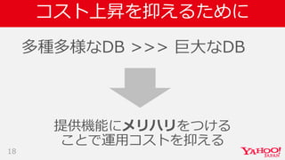 コスト上昇を抑えるために
多種多様なDB >>> 巨大なDB
18
提供機能にメリハリをつける
ことで運用コストを抑える
 