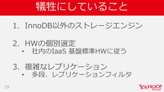 犠牲にしていること
1. InnoDB以外のストレージエンジン
2. HWの個別選定
• 社内のIaaS 基盤標準HWに従う
3. 複雑なレプリケーション
• 多段、レプリケーションフィルタ
19
 