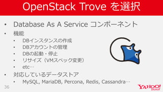 OpenStack Trove を選択
• Database As A Service コンポーネント
• 機能
• DBインスタンスの作成
• DBアカウントの管理
• DBの起動・停止
• リサイズ（VMスペック変更）
• etc…
• 対応しているデータストア
• MySQL, MariaDB, Percona, Redis, Cassandra…
36
 