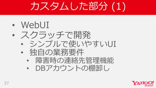 カスタムした部分 (1)
• WebUI
• スクラッチで開発
• シンプルで使いやすいUI
• 独自の業務要件
• 障害時の連絡先管理機能
• DBアカウントの棚卸し
37
 
