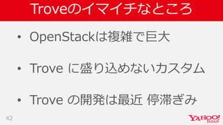 Troveのイマイチなところ
• OpenStackは複雑で巨大
• Trove に盛り込めないカスタム
• Trove の開発は最近 停滞ぎみ
42
 