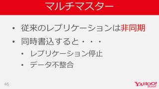 マルチマスター
• 従来のレプリケーションは非同期
• 同時書込すると・・・
• レプリケーション停止
• データ不整合
46
 