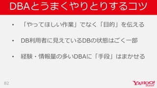 DBAとうまくやりとりするコツ
• 「やってほしい作業」でなく「目的」を伝える
• DB利用者に見えているDBの状態はごく一部
• 経験・情報量の多いDBAに「手段」はまかせる
82
 