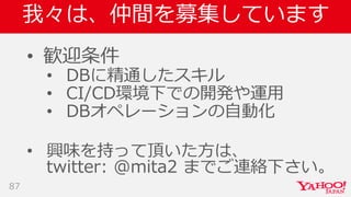 我々は、仲間を募集しています
• 歓迎条件
• DBに精通したスキル
• CI/CD環境下での開発や運用
• DBオペレーションの自動化
• 興味を持って頂いた方は、
twitter: @mita2 までご連絡下さい。
87
 