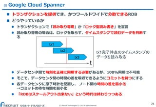 (C) Recruit Technologies Co.,Ltd. All rights reserved.
Google Cloud Spanner
 トランザクションを提供でき、かつワールドワイドで分散できるRDB
 どうやっているか
 トランザクションで「読み取り専用」か「ロック型読み書き」を宣言
 読み取り専用の場合は、ロックを取らず、タイムスタンプで読むデータを判断す
る
 データセンタ間で時刻を正確に同期する必要があるが、100%同期は不可能
 そこで、データセンタ間の時間の差を吸収できるようにコミットを待つにする
 各データセンタに原子時計を配置し、 ノード間の時刻の差を最小化
&rarr;コミットの待ち時間を最小化
 「RDBはスケールアウト出来ない」という時代は終わりつつある
24
tx2
tx1
tx3
t
tx1完了時点のタイムスタンプの
データを読み取る
 