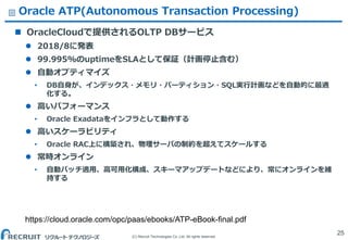 (C) Recruit Technologies Co.,Ltd. All rights reserved.
Oracle ATP(Autonomous Transaction Processing)
 OracleCloudで提供されるOLTP DBサービス
 2018/8に発表
 99.995%のuptimeをSLAとして保証（計画停止含む）
 自動オプティマイズ
&bull; DB自身が、インデックス・メモリ・パーティション・SQL実行計画などを自動的に最適
化する。
 高いパフォーマンス
&bull; Oracle Exadataをインフラとして動作する
 高いスケーラビリティ
&bull; Oracle RAC上に構築され、物理サーバの制約を超えてスケールする
 常時オンライン
&bull; 自動パッチ適用、高可用化構成、スキーマアップデートなどにより、常にオンラインを維
持する
25
https://cloud.oracle.com/opc/paas/ebooks/ATP-eBook-final.pdf
 