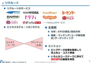 (C) Recruit Technologies Co.,Ltd. All rights reserved.
リクルート
 リクルートのサービス
 ビジネスモデル：リボンモデル
2
・・・１００以上のサービス
カスタマ
（ユーザ）
クライアント
（企業）
 主業務
 分析：KPIの測定/競合分析
 施策：マッチング/ユーザ属性推
定/ターゲッティング
 ミッション
 ビッグデータ処理を駆使して
売上向上・コスト削減
 いろんなユースケースに併せて
適材適所の基盤を用意
 